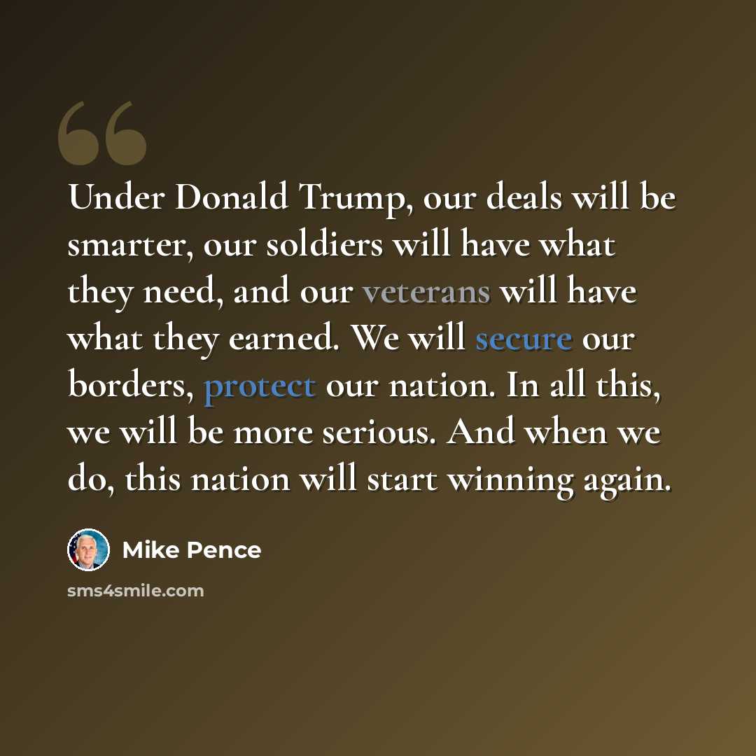 “Under Donald Trump, our deals will be smarter, our soldiers will have what they need, and our veterans will have what they earned. We will secure our borders, protect our nation. In all this, we will be more serious. And when we do, this nation will start winning again.” quote by Mike Pence