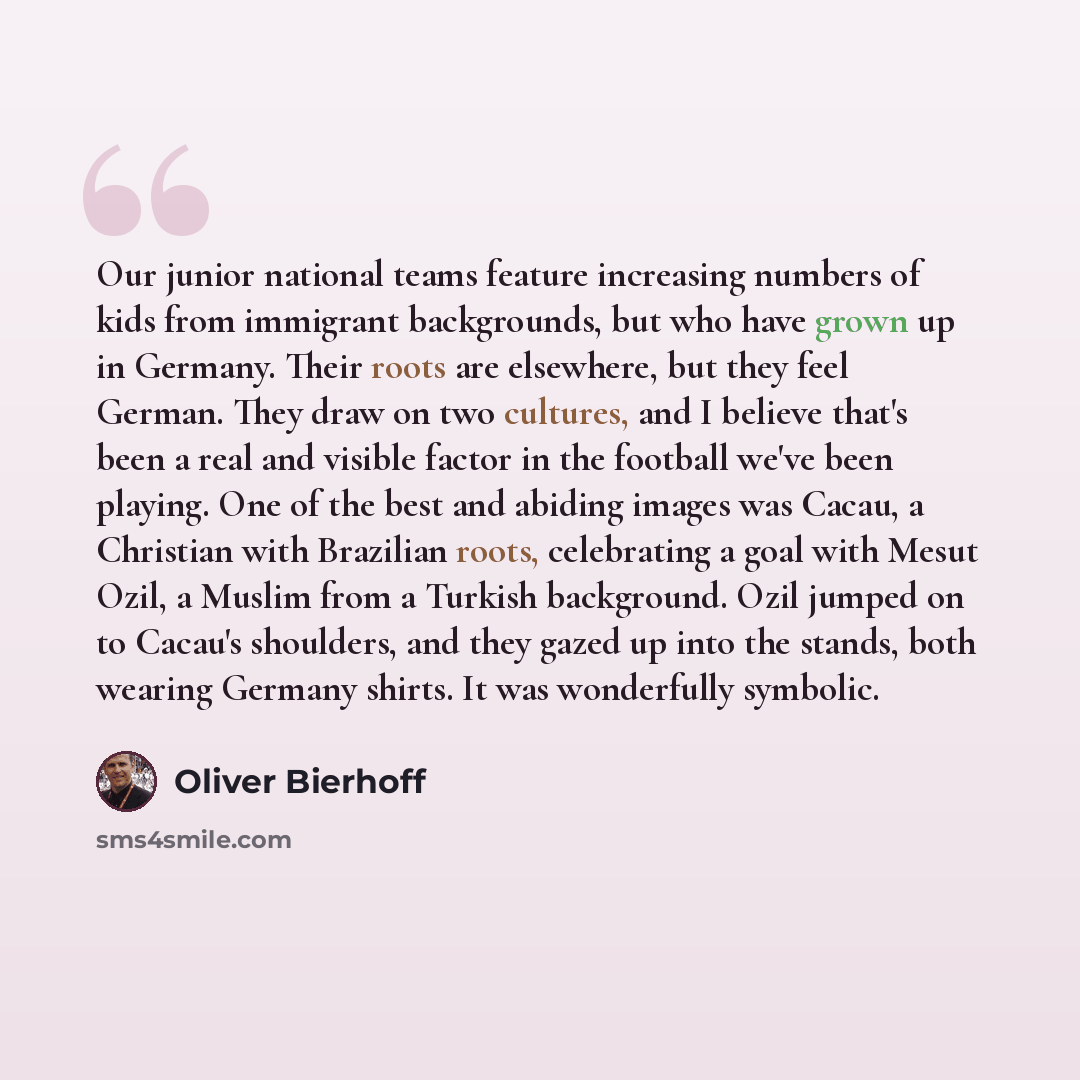 “Our junior national teams feature increasing numbers of kids from immigrant backgrounds, but who have grown up in Germany. Their roots are elsewhere, but they feel German. They draw on two cultures, and I believe that's been a real and visible factor in the football we've been playing. One of the…” quote by Oliver Bierhoff