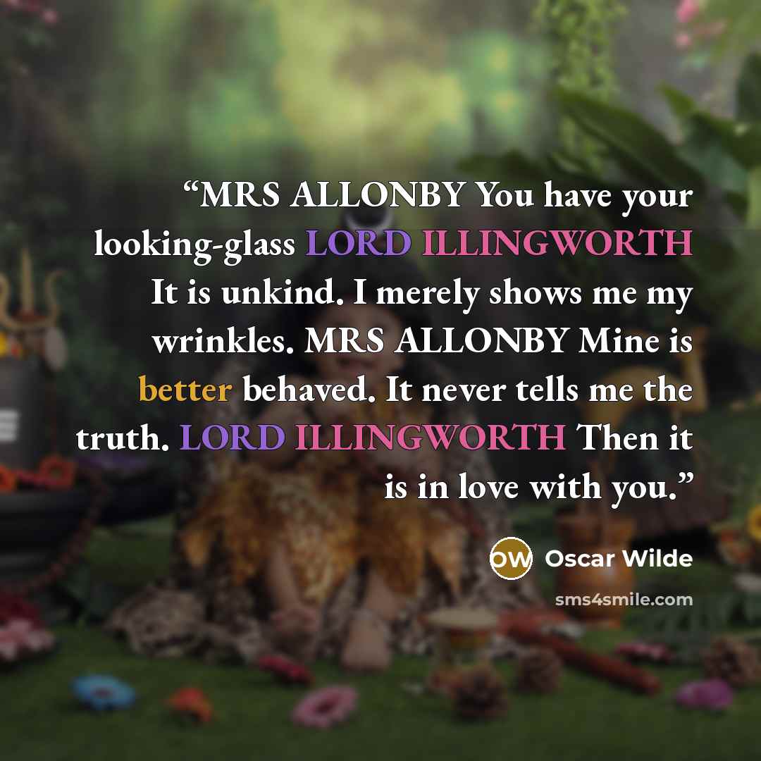 “MRS ALLONBY You have your looking-glass LORD ILLINGWORTH It is unkind. I merely shows me my wrinkles. MRS ALLONBY Mine is better behaved. It never tells me the truth. LORD ILLINGWORTH Then it is in love with you.” quote by Oscar Wilde