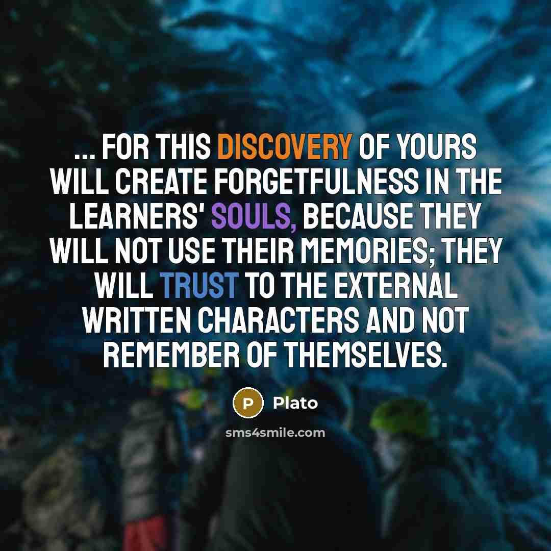 “... for this discovery of yours will create forgetfulness in the learners' souls, because they will not use their memories; they will trust to the external written characters and not remember of themselves.” quote by Plato