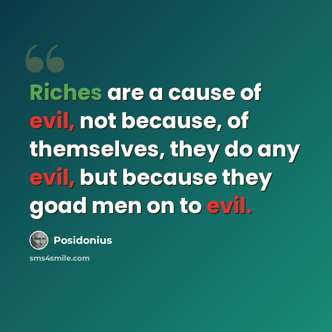“Riches are a cause of evil, not because, of themselves, they do any evil, but because they goad men on to evil.” quote by Posidonius
