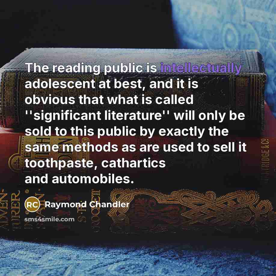 “The reading public is intellectually adolescent at best, and it is obvious that what is called ''significant literature'' will only be sold to this public by exactly the same methods as are used to sell it toothpaste, cathartics and automobiles.” quote by Raymond Chandler
