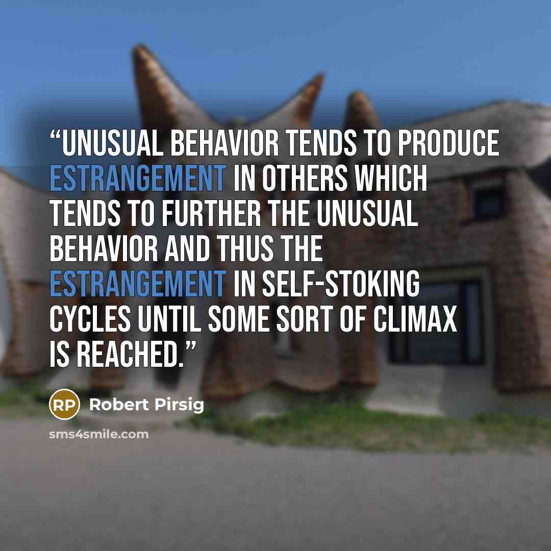 “Unusual behavior tends to produce estrangement in others which tends to further the unusual behavior and thus the estrangement in self-stoking cycles until some sort of climax is reached.” quote by Robert Pirsig