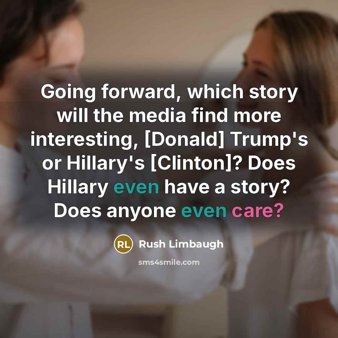 “Going forward, which story will the media find more interesting, [Donald] Trump's or Hillary's [Clinton]? Does Hillary even have a story? Does anyone even care?” quote by Rush Limbaugh