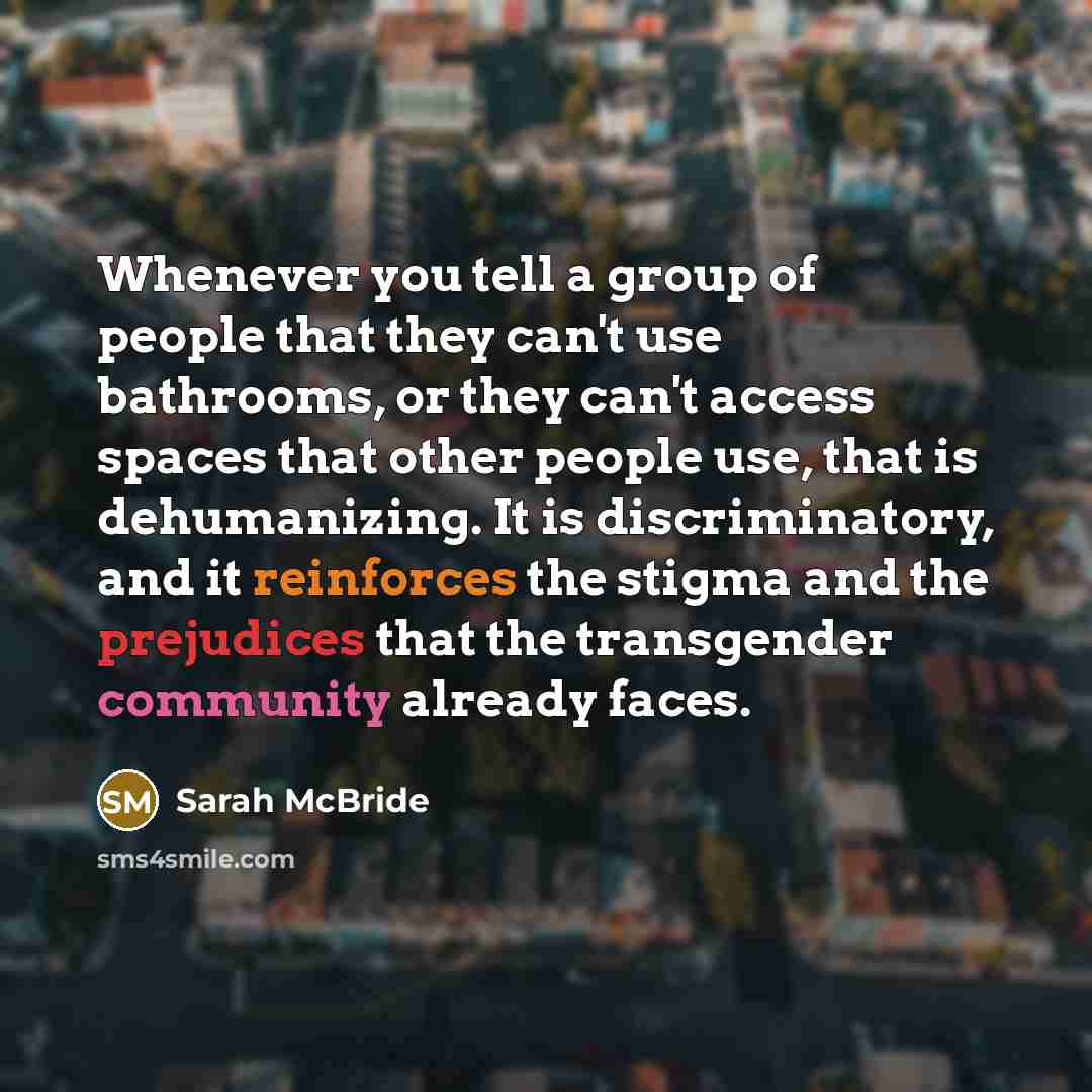“Whenever you tell a group of people that they can't use bathrooms, or they can't access spaces that other people use, that is dehumanizing. It is discriminatory, and it reinforces the stigma and the prejudices that the transgender community already faces.” quote by Sarah McBride