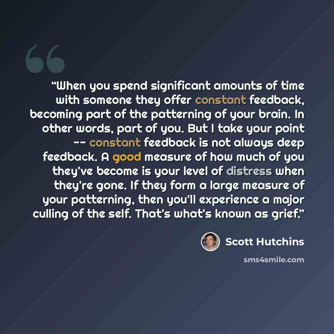“When you spend significant amounts of time with someone they offer constant feedback, becoming part of the patterning of your brain. In other words, part of you. But I take your point -- constant feedback is not always deep feedback. A good measure of how much of you they've become is your level…” quote by Scott Hutchins