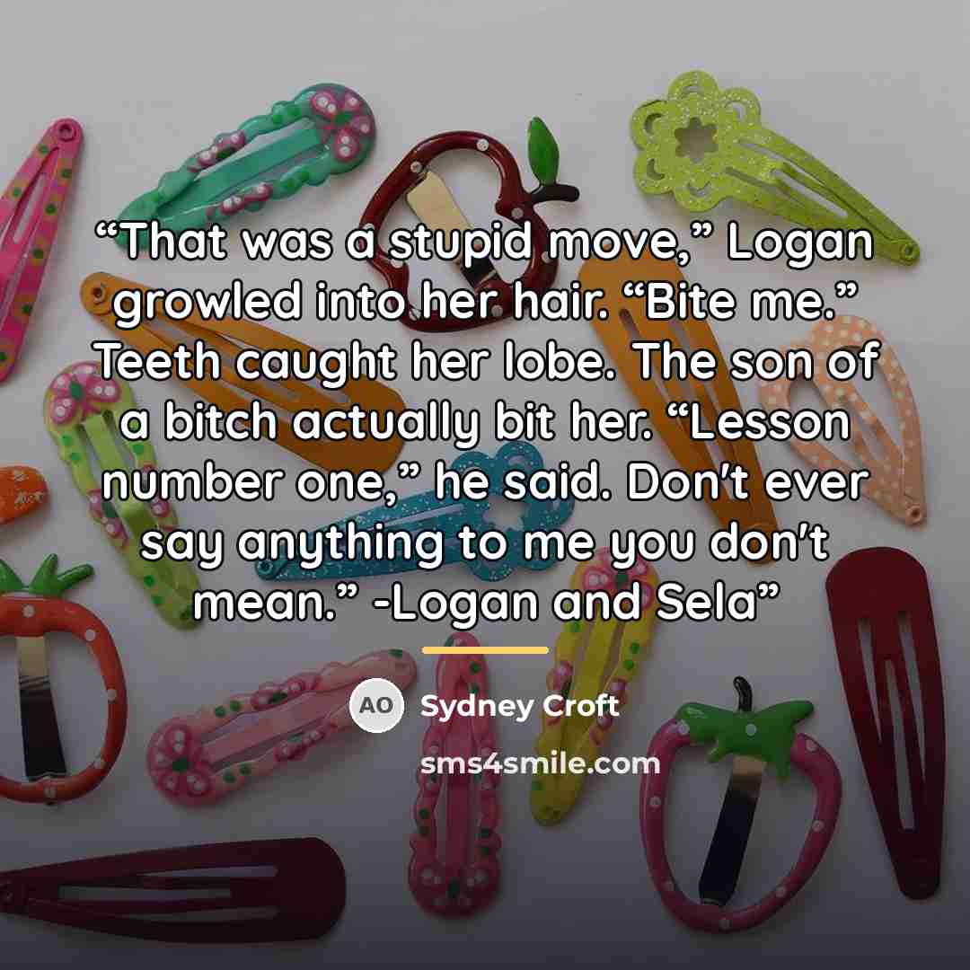 “That was a stupid move,” Logan growled into her hair. “Bite me.” Teeth caught her lobe. The son of a bitch actually bit her. “Lesson number one,” he said. Don't ever say anything to me you don't mean.” -Logan and Sela” quote by Sydney Croft
