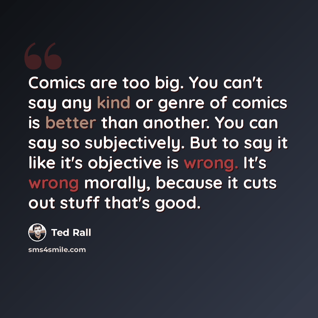 “Comics are too big. You can't say any kind or genre of comics is better than another. You can say so subjectively. But to say it like it's objective is wrong. It's wrong morally, because it cuts out stuff that's good.” quote by Ted Rall