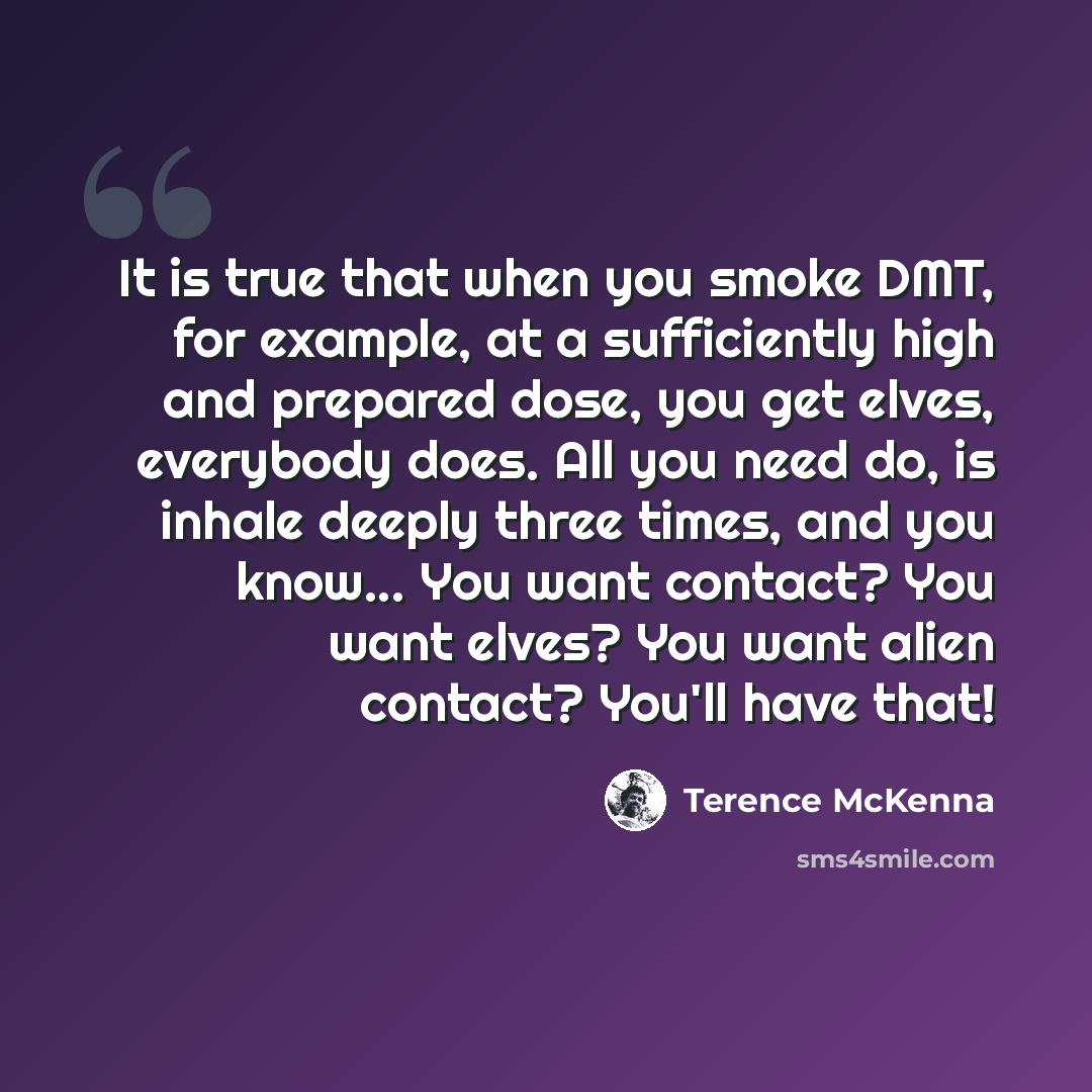 “It is true that when you smoke DMT, for example, at a sufficiently high and prepared dose, you get elves, everybody does. All you need do, is inhale deeply three times, and you know... You want contact? You want elves? You want alien contact? You'll have that!” quote by Terence McKenna