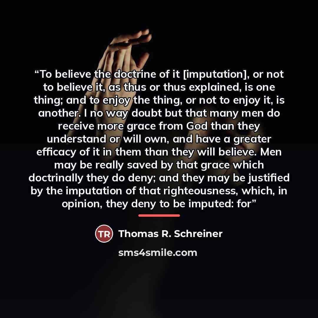 “To believe the doctrine of it [imputation], or not to believe it, as thus or thus explained, is one thing; and to enjoy the thing, or not to enjoy it, is another. I no way doubt but that many men do receive more grace from God than they understand or will own, and have a greater efficacy of it in…” quote by Thomas R. Schreiner