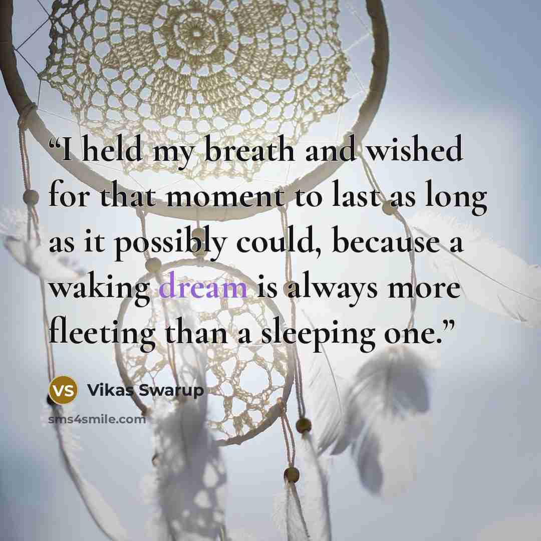 “I held my breath and wished for that moment to last as long as it possibly could, because a waking dream is always more fleeting than a sleeping one.” quote by Vikas Swarup