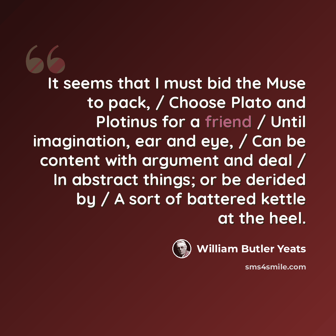 “It seems that I must bid the Muse to pack, / Choose Plato and Plotinus for a friend / Until imagination, ear and eye, / Can be content with argument and deal / In abstract things; or be derided by / A sort of battered kettle at the heel.” quote by William Butler Yeats