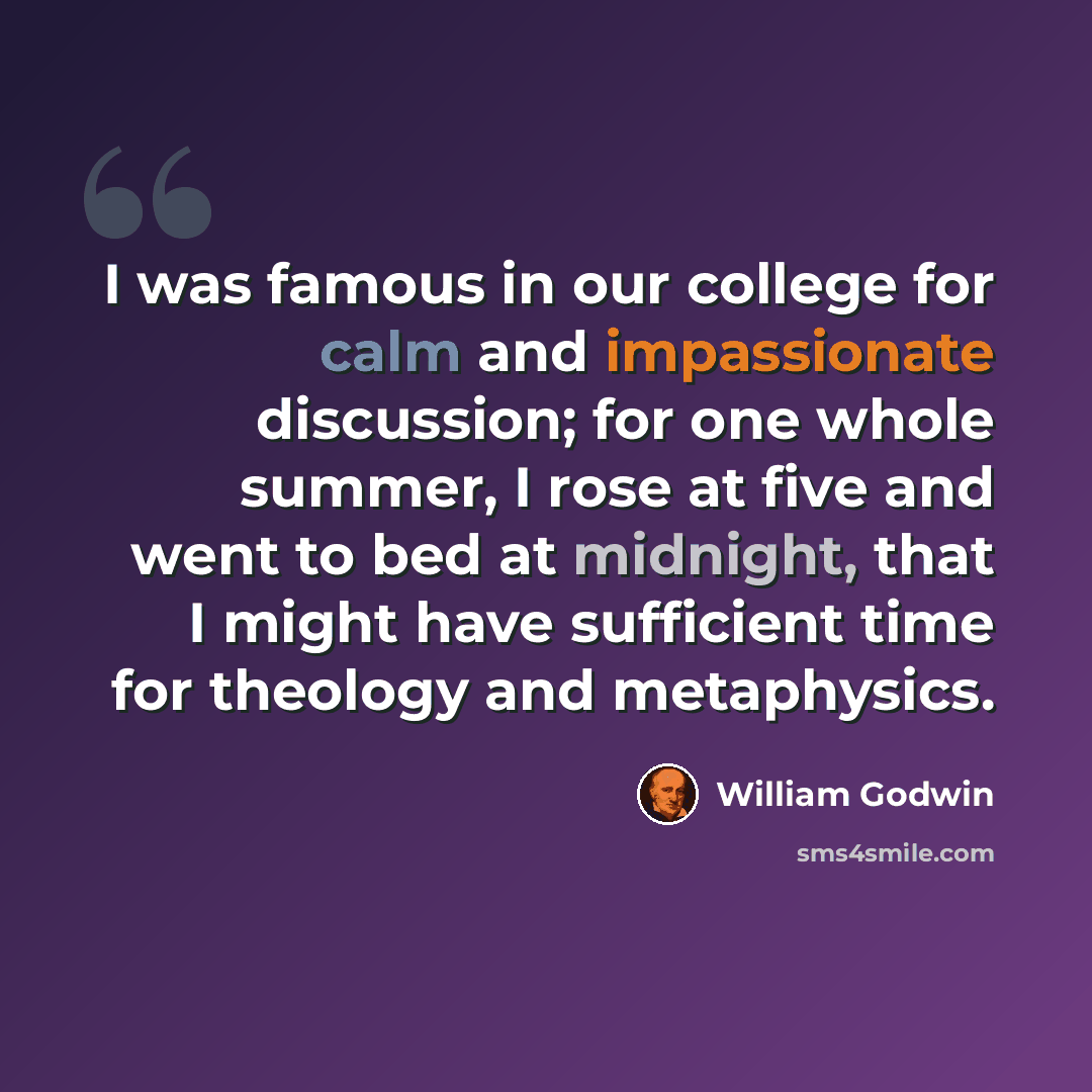 “I was famous in our college for calm and impassionate discussion; for one whole summer, I rose at five and went to bed at midnight, that I might have sufficient time for theology and metaphysics.” quote by William Godwin