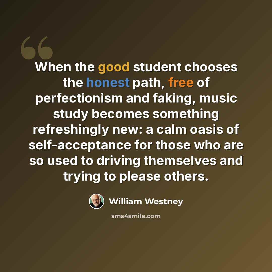 “When the good student chooses the honest path, free of perfectionism and faking, music study becomes something refreshingly new: a calm oasis of self-acceptance for those who are so used to driving themselves and trying to please others.” quote by William Westney