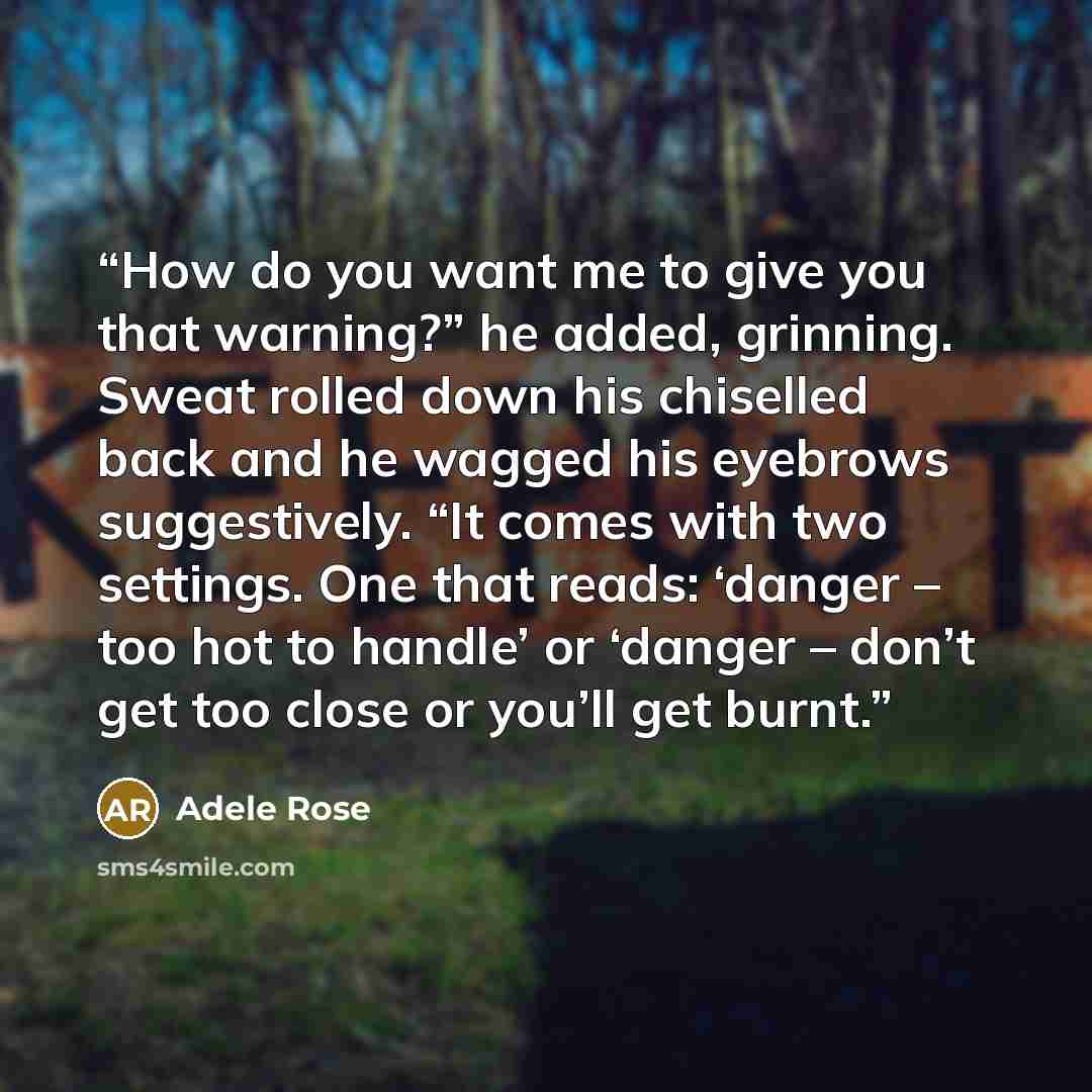 “How do you want me to give you that warning?” he added, grinning. Sweat rolled down his chiselled back and he wagged his eyebrows suggestively. “It comes with two settings. One that reads: ‘danger – too hot to handle’ or ‘danger – don’t get too close or you’ll get burnt.” quote by Adele Rose