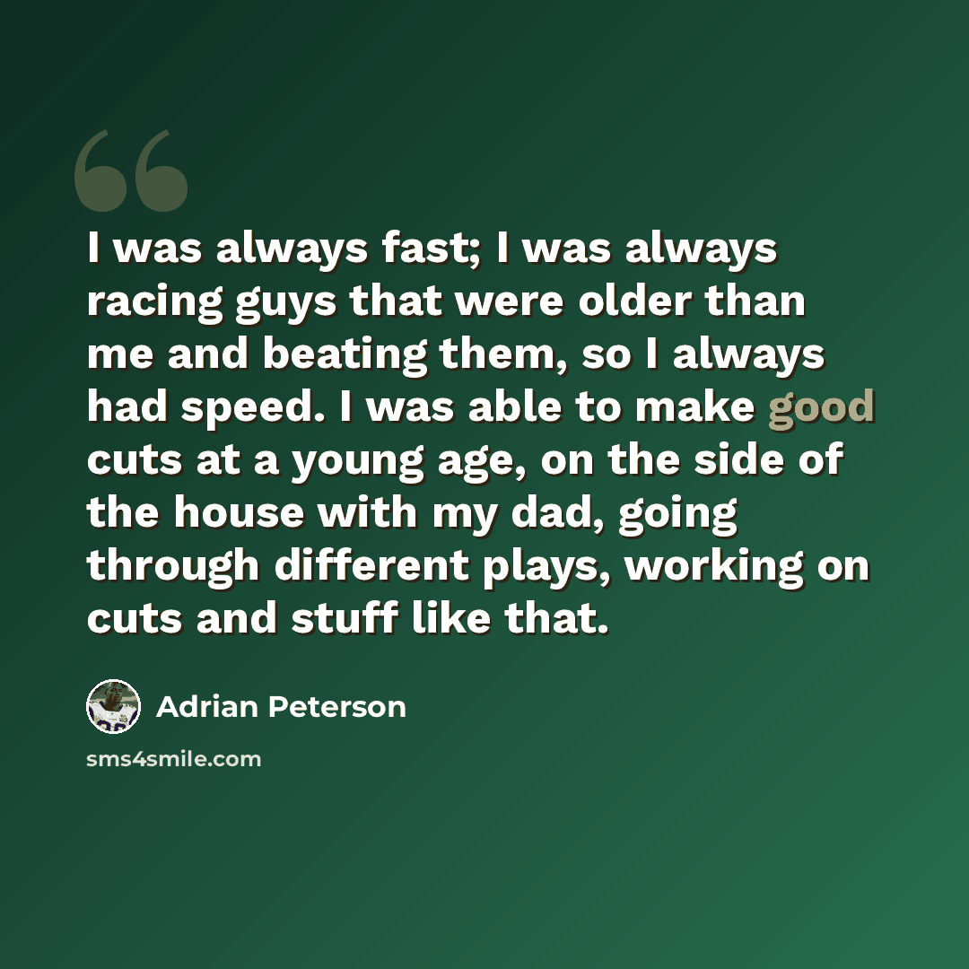 “I was always fast; I was always racing guys that were older than me and beating them, so I always had speed. I was able to make good cuts at a young age, on the side of the house with my dad, going through different plays, working on cuts and stuff like that.” quote by Adrian Peterson