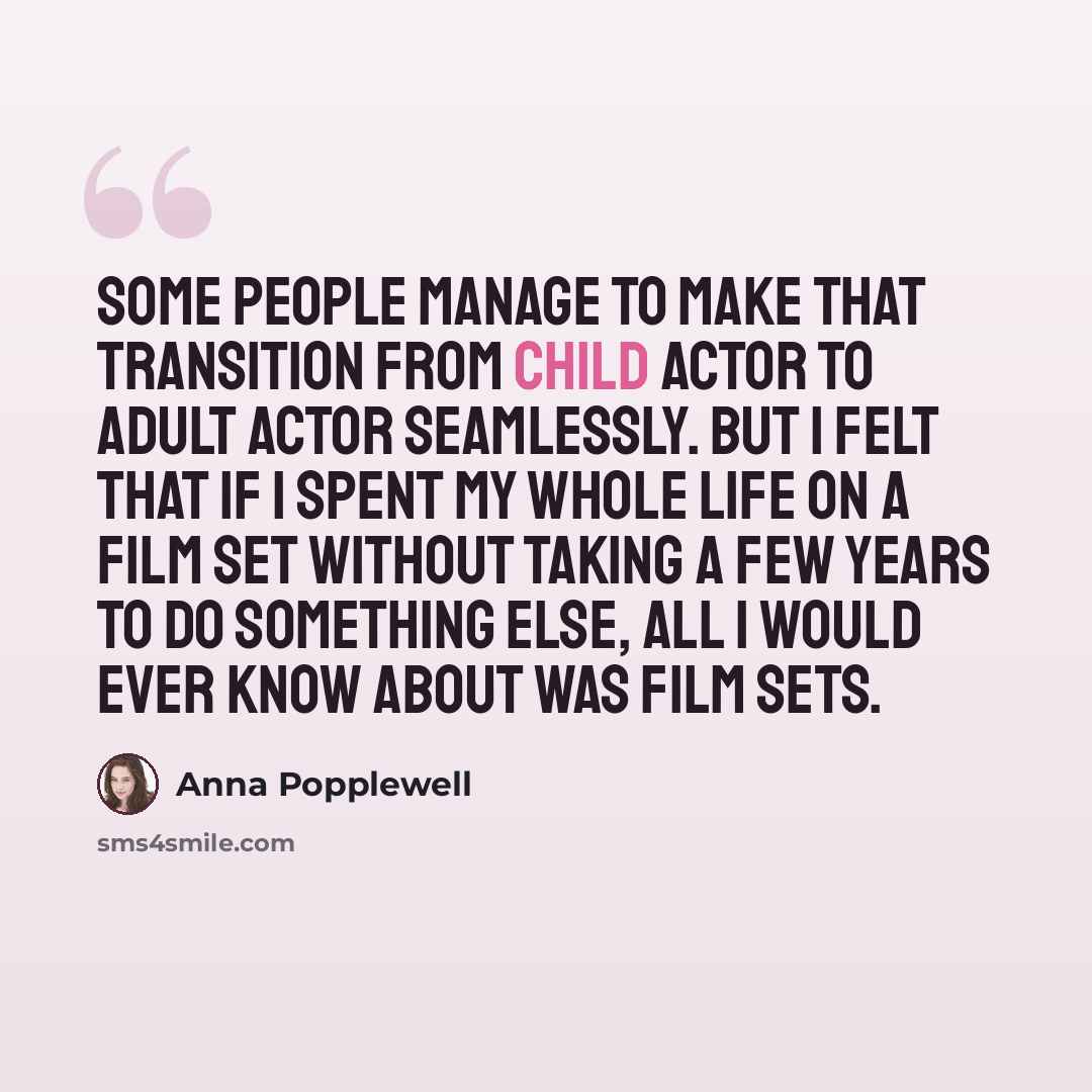 “Some people manage to make that transition from child actor to adult actor seamlessly. But I felt that if I spent my whole life on a film set without taking a few years to do something else, all I would ever know about was film sets.” quote by Anna Popplewell