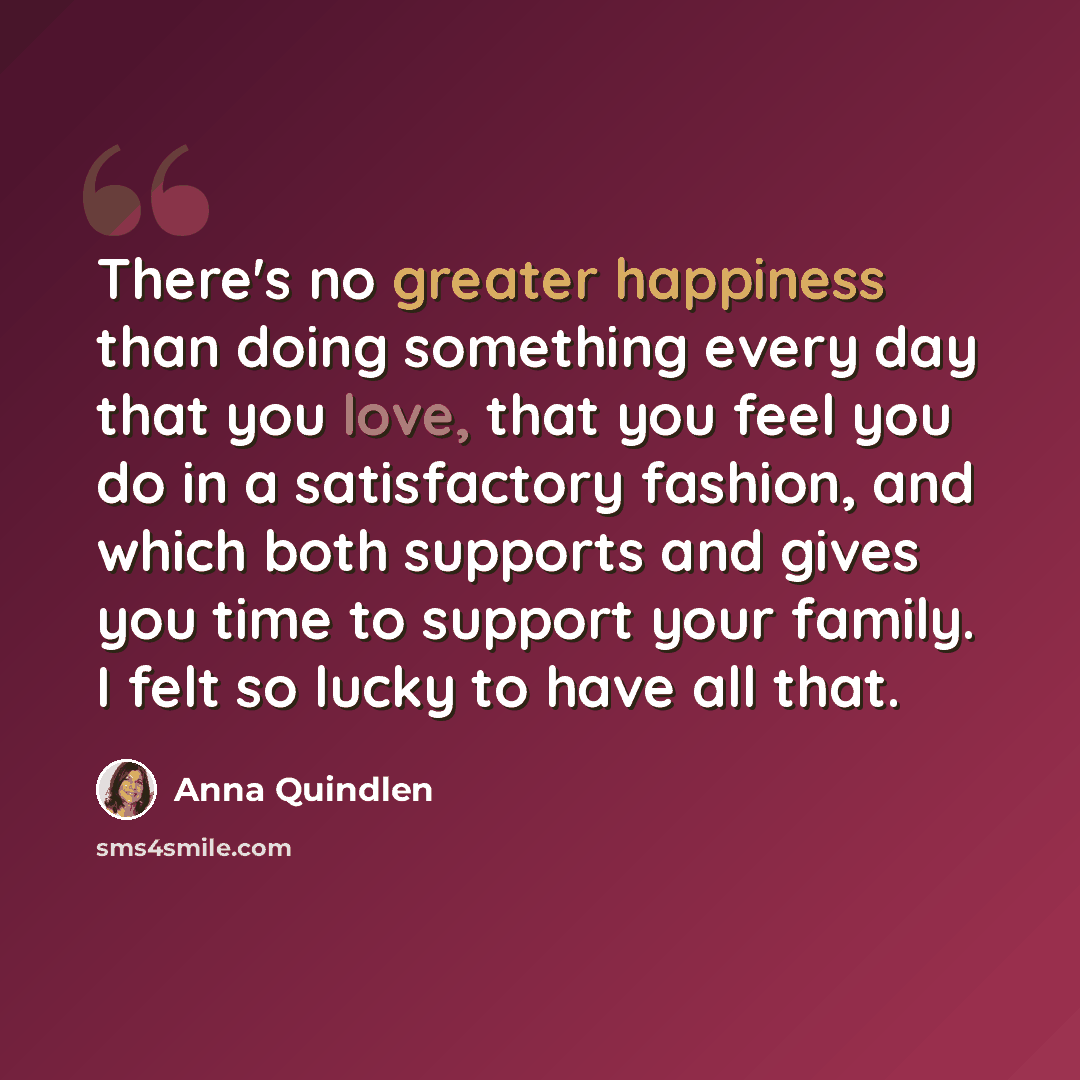 “There's no greater happiness than doing something every day that you love, that you feel you do in a satisfactory fashion, and which both supports and gives you time to support your family. I felt so lucky to have all that.” quote by Anna Quindlen
