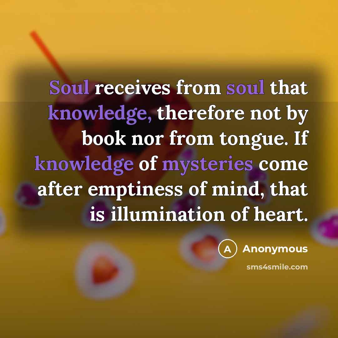 “Soul receives from soul that knowledge, therefore not by book nor from tongue. If knowledge of mysteries come after emptiness of mind, that is illumination of heart.” quote by Anonymous