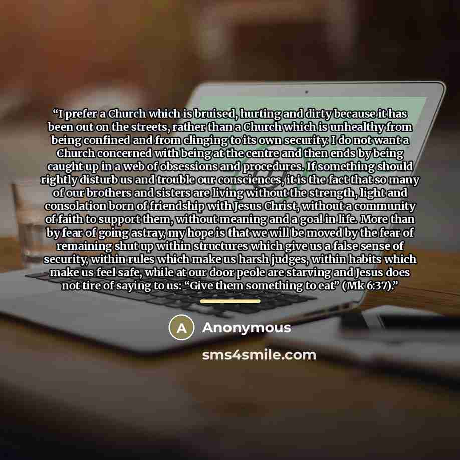 “I prefer a Church which is bruised, hurting and dirty because it has been out on the streets, rather than a Church which is unhealthy from being confined and from clinging to its own security. I do not want a Church concerned with being at the centre and then ends by being caught up in a web of…” quote by Anonymous