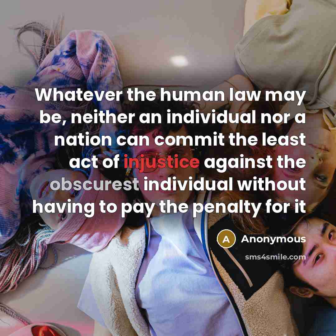 “Whatever the human law may be, neither an individual nor a nation can commit the least act of injustice against the obscurest individual without having to pay the penalty for it” quote by Anonymous