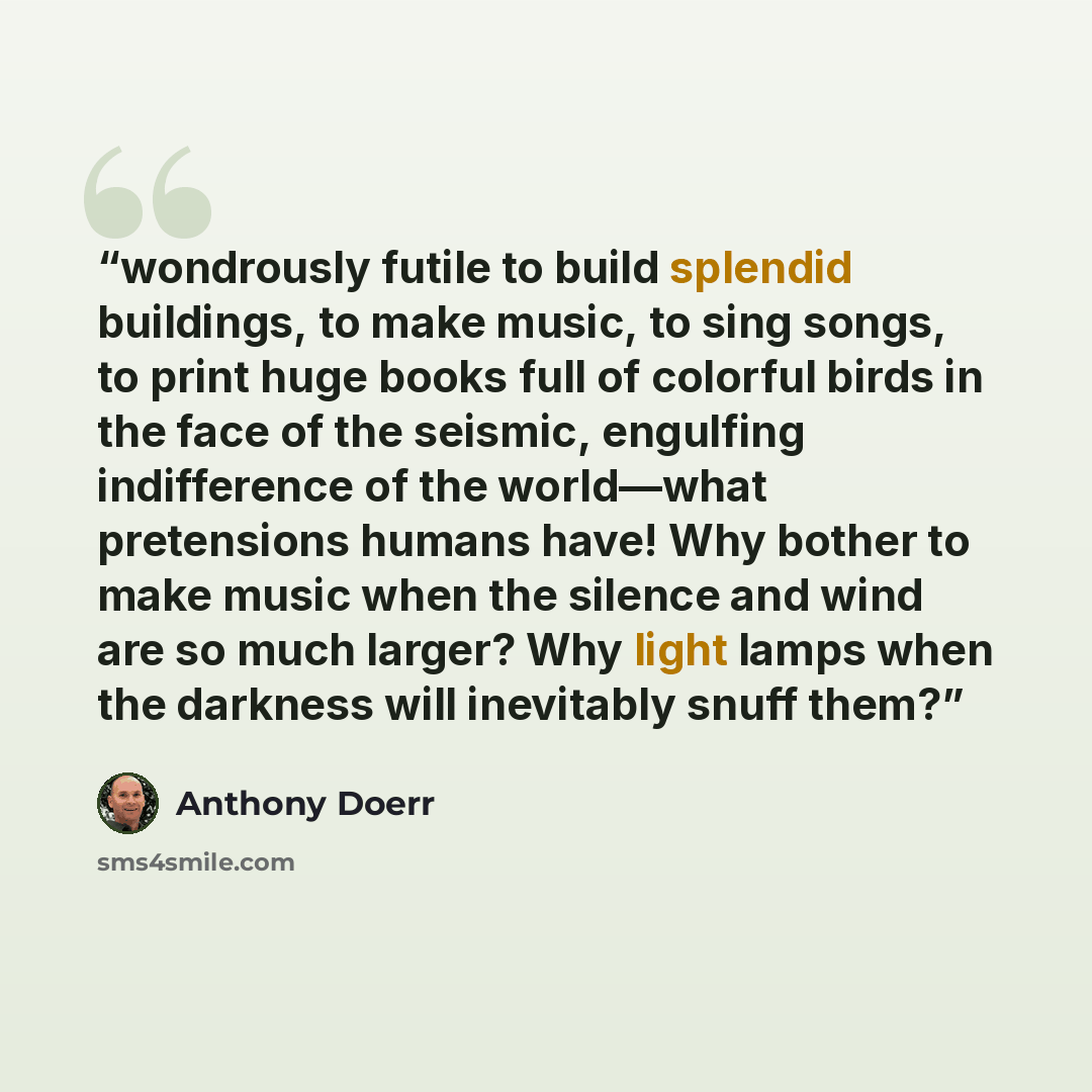 “wondrously futile to build splendid buildings, to make music, to sing songs, to print huge books full of colorful birds in the face of the seismic, engulfing indifference of the world—what pretensions humans have! Why bother to make music when the silence and wind are so much larger? Why light…” quote by Anthony Doerr