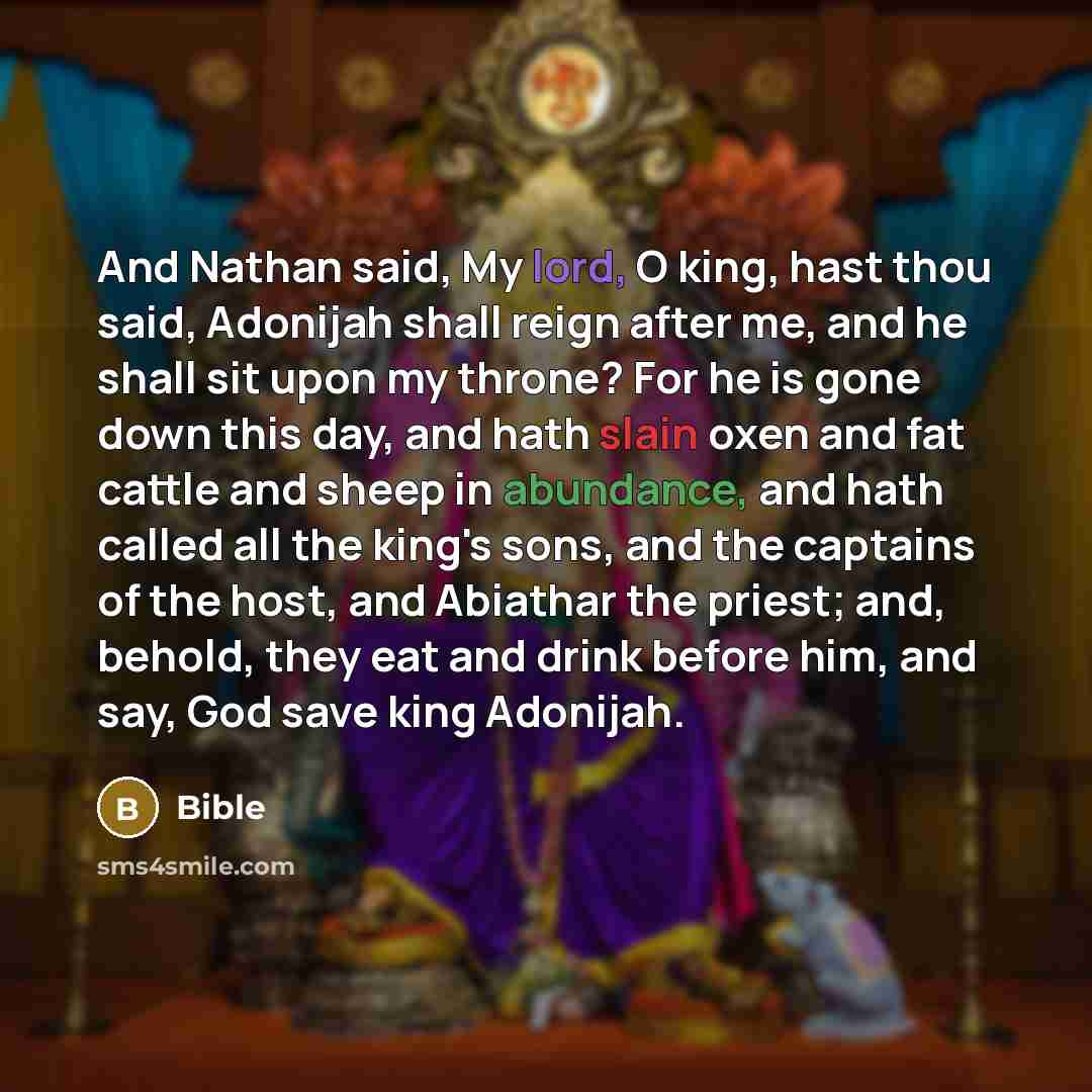 “And Nathan said, My lord, O king, hast thou said, Adonijah shall reign after me, and he shall sit upon my throne? For he is gone down this day, and hath slain oxen and fat cattle and sheep in abundance, and hath called all the king's sons, and the captains of the host, and Abiathar the priest…” quote by Bible