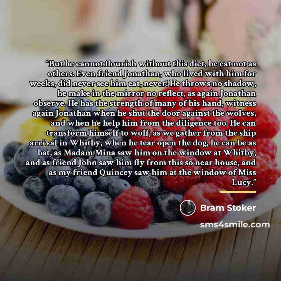 “But he cannot flourish without this diet, he eat not as others. Even friend Jonathan, who lived with him for weeks, did never see him eat, never! He throws no shadow, he make in the mirror no reflect, as again Jonathan observe. He has the strength of many of his hand, witness again Jonathan when…” quote by Bram Stoker