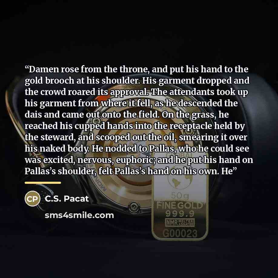 “Damen rose from the throne, and put his hand to the gold brooch at his shoulder. His garment dropped and the crowd roared its approval. The attendants took up his garment from where it fell, as he descended the dais and came out onto the field. On the grass, he reached his cupped hands into the…” quote by C.S. Pacat