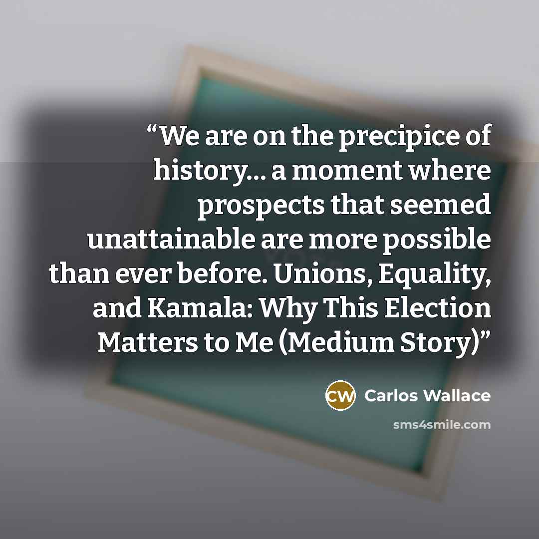 “We are on the precipice of history… a moment where prospects that seemed unattainable are more possible than ever before. Unions, Equality, and Kamala: Why This Election Matters to Me (Medium Story)” quote by Carlos Wallace