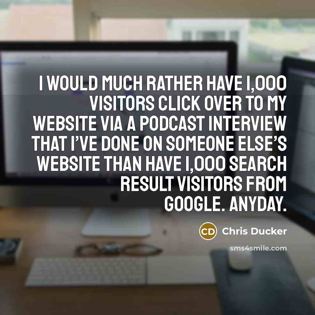 “I would much rather have 1,000 visitors click over to my website via a podcast interview that I’ve done on someone else’s website than have 1,000 search result visitors from Google. Anyday.” quote by Chris Ducker