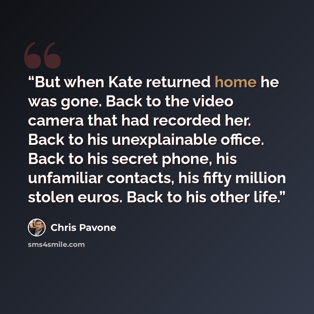 “But when Kate returned home he was gone. Back to the video camera that had recorded her. Back to his unexplainable office. Back to his secret phone, his unfamiliar contacts, his fifty million stolen euros. Back to his other life.” quote by Chris Pavone