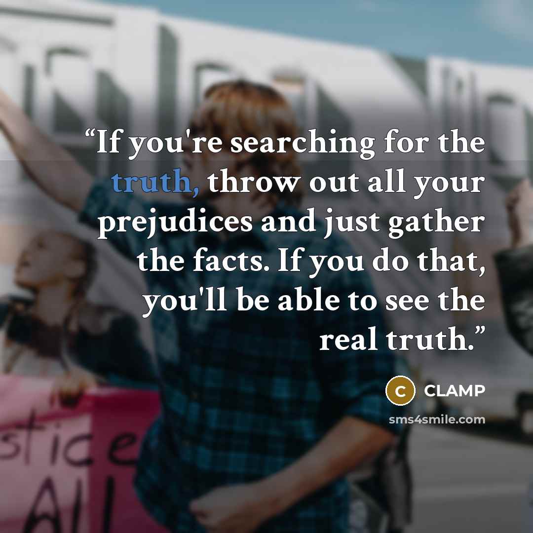 “If you're searching for the truth, throw out all your prejudices and just gather the facts. If you do that, you'll be able to see the real truth.” quote by CLAMP