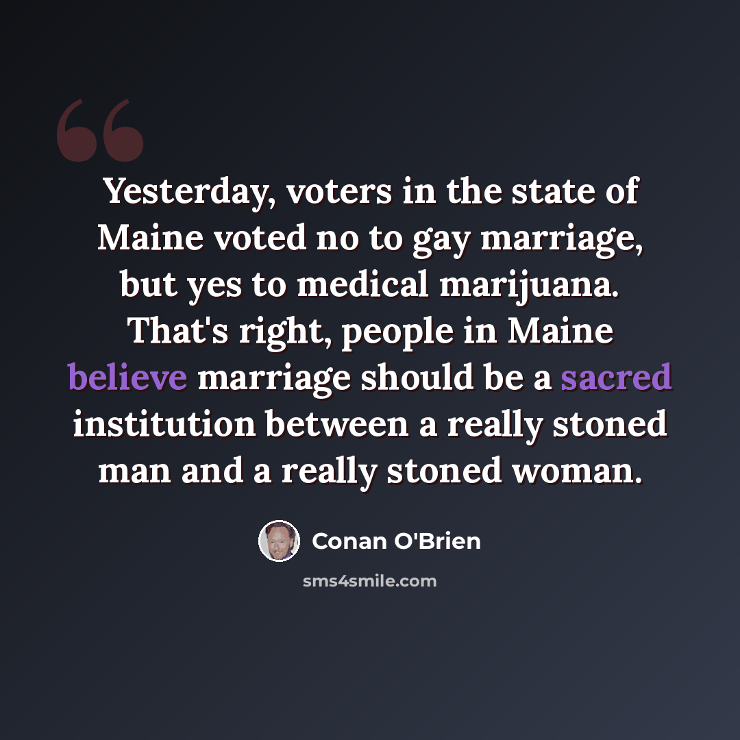 “Yesterday, voters in the state of Maine voted no to gay marriage, but yes to medical marijuana. That's right, people in Maine believe marriage should be a sacred institution between a really stoned man and a really stoned woman.” quote by Conan O'Brien