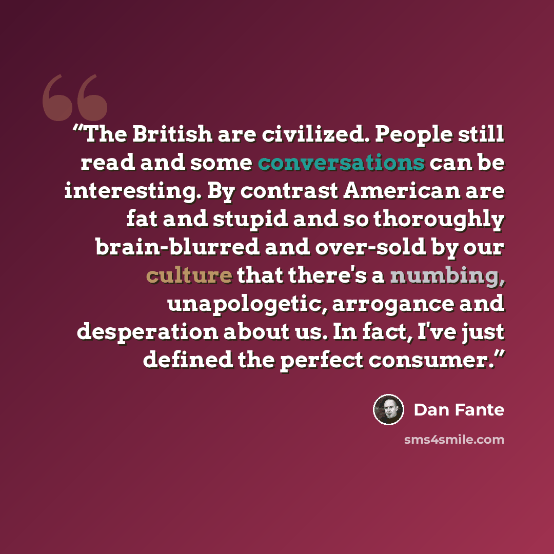 “The British are civilized. People still read and some conversations can be interesting. By contrast American are fat and stupid and so thoroughly brain-blurred and over-sold by our culture that there's a numbing, unapologetic, arrogance and desperation about us. In fact, I've just defined the…” quote by Dan Fante