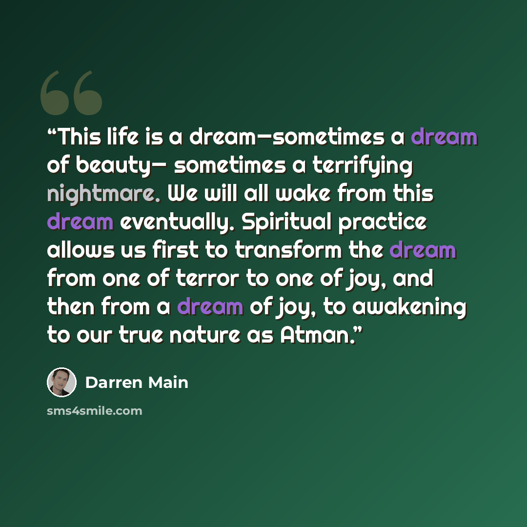 “This life is a dream—sometimes a dream of beauty— sometimes a terrifying nightmare. We will all wake from this dream eventually. Spiritual practice allows us first to transform the dream from one of terror to one of joy, and then from a dream of joy, to awakening to our true nature as Atman.” quote by Darren Main