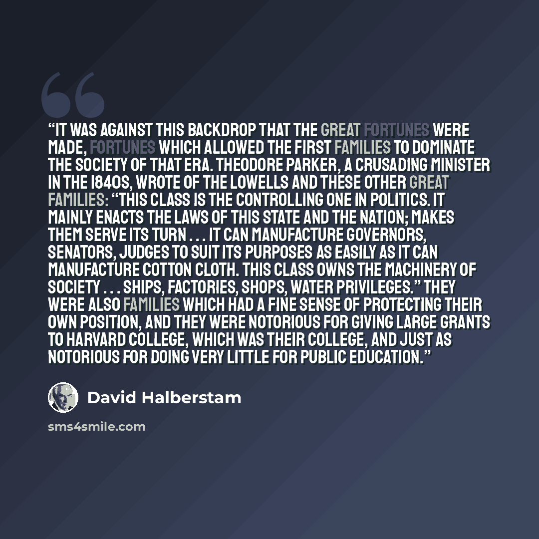 “It was against this backdrop that the great fortunes were made, fortunes which allowed the first families to dominate the society of that era. Theodore Parker, a crusading minister in the 1840s, wrote of the Lowells and these other great families: “This class is the controlling one in politics. It…” quote by David Halberstam