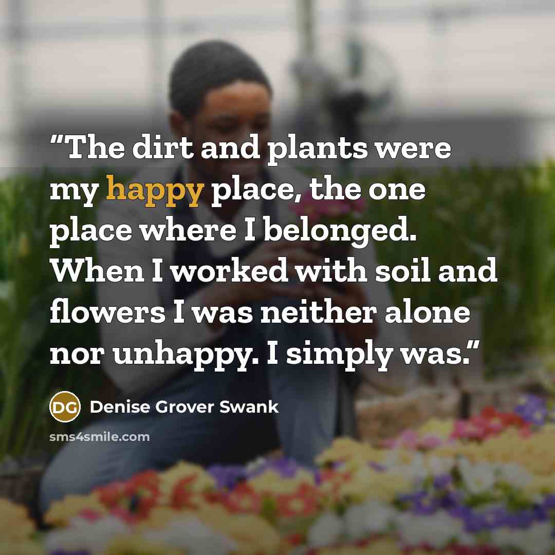 “The dirt and plants were my happy place, the one place where I belonged. When I worked with soil and flowers I was neither alone nor unhappy. I simply was.” quote by Denise Grover Swank
