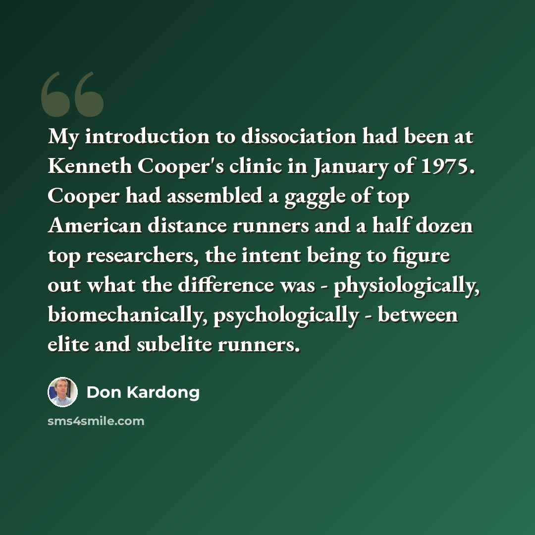 “My introduction to dissociation had been at Kenneth Cooper's clinic in January of 1975. Cooper had assembled a gaggle of top American distance runners and a half dozen top researchers, the intent being to figure out what the difference was - physiologically, biomechanically, psychologically…” quote by Don Kardong