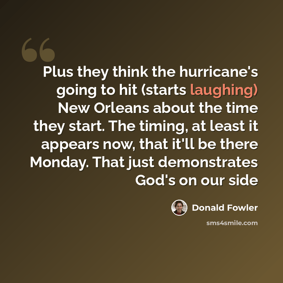 “Plus they think the hurricane's going to hit (starts laughing) New Orleans about the time they start. The timing, at least it appears now, that it'll be there Monday. That just demonstrates God's on our side” quote by Donald Fowler