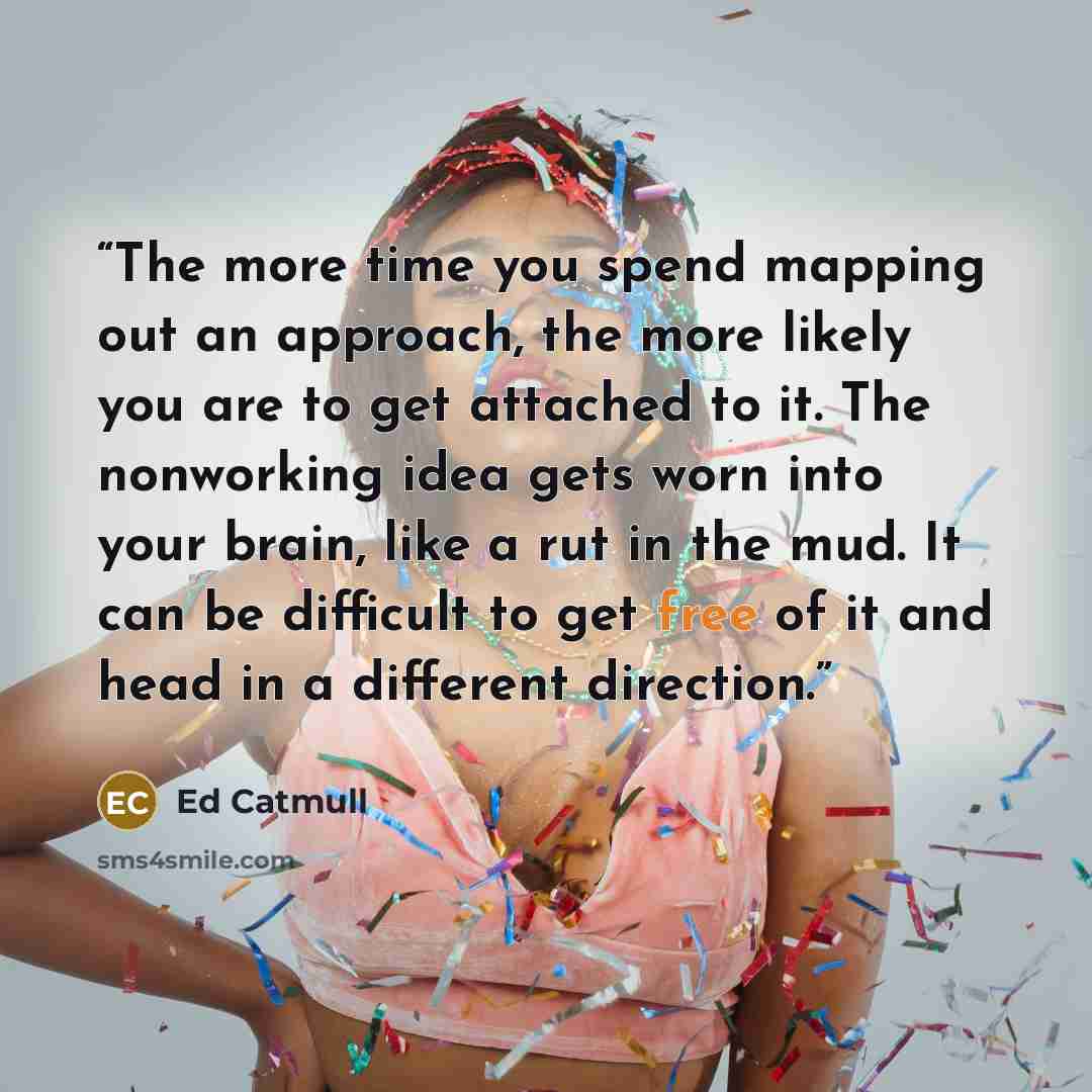 “The more time you spend mapping out an approach, the more likely you are to get attached to it. The nonworking idea gets worn into your brain, like a rut in the mud. It can be difficult to get free of it and head in a different direction.” quote by Ed Catmull