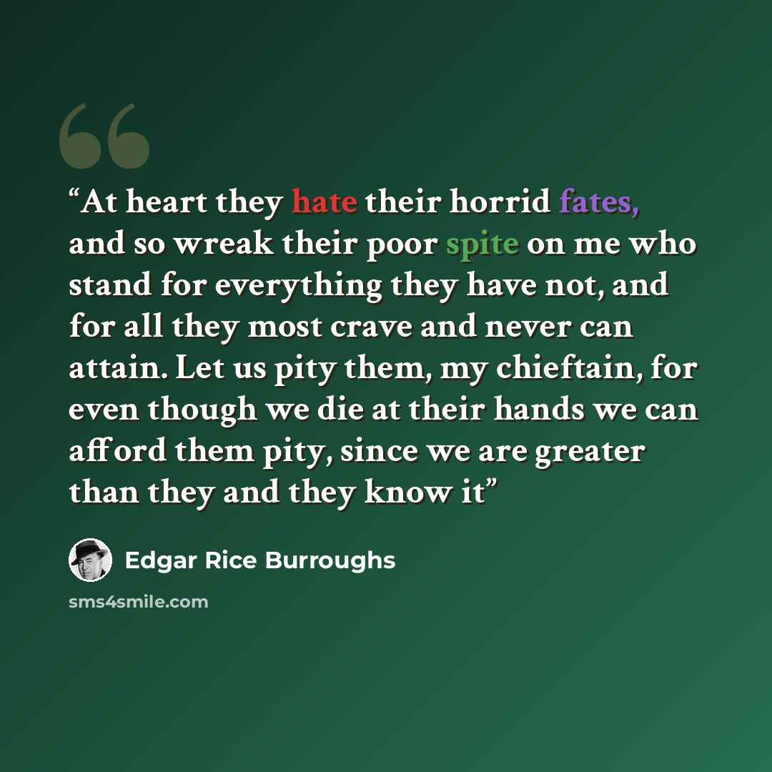 “At heart they hate their horrid fates, and so wreak their poor spite on me who stand for everything they have not, and for all they most crave and never can attain. Let us pity them, my chieftain, for even though we die at their hands we can afford them pity, since we are greater than they and…” quote by Edgar Rice Burroughs