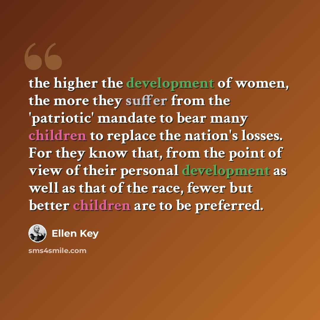 “the higher the development of women, the more they suffer from the 'patriotic' mandate to bear many children to replace the nation's losses. For they know that, from the point of view of their personal development as well as that of the race, fewer but better children are to be preferred.” quote by Ellen Key