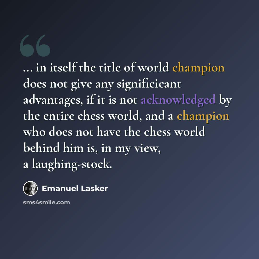 “... in itself the title of world champion does not give any significicant advantages, if it is not acknowledged by the entire chess world, and a champion who does not have the chess world behind him is, in my view, a laughing-stock.” quote by Emanuel Lasker