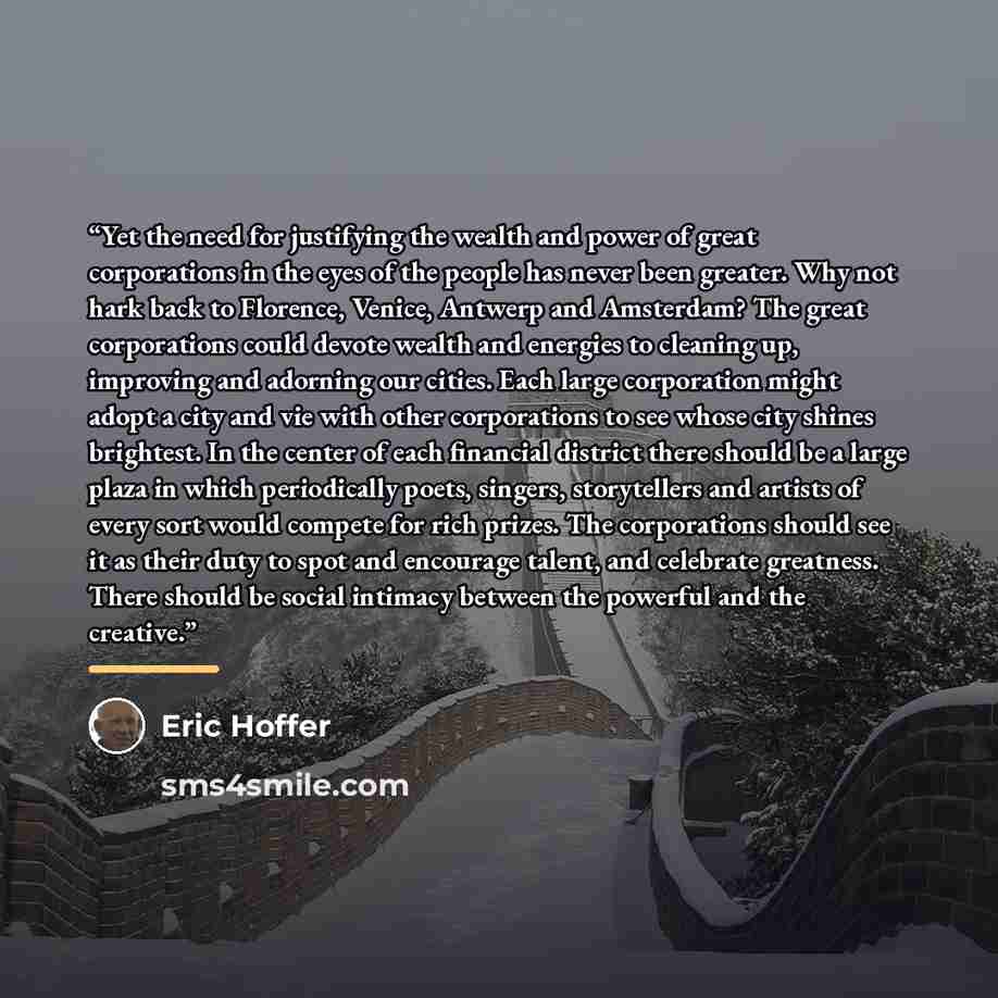 “Yet the need for justifying the wealth and power of great corporations in the eyes of the people has never been greater. Why not hark back to Florence, Venice, Antwerp and Amsterdam? The great corporations could devote wealth and energies to cleaning up, improving and adorning our cities. Each…” quote by Eric Hoffer