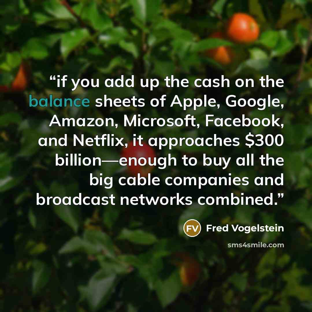 “if you add up the cash on the balance sheets of Apple, Google, Amazon, Microsoft, Facebook, and Netflix, it approaches $300 billion—enough to buy all the big cable companies and broadcast networks combined.” quote by Fred Vogelstein