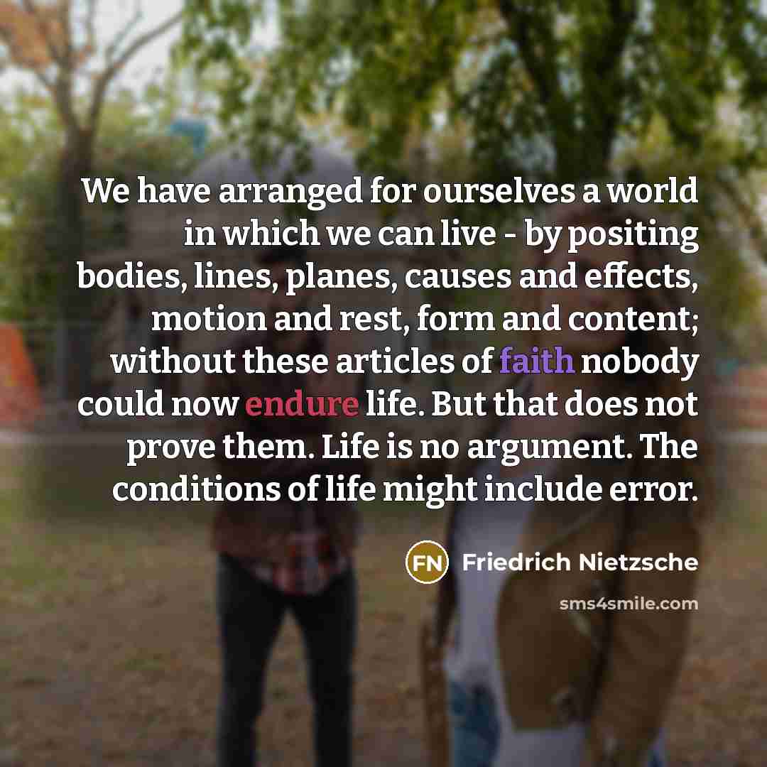 “We have arranged for ourselves a world in which we can live - by positing bodies, lines, planes, causes and effects, motion and rest, form and content; without these articles of faith nobody could now endure life. But that does not prove them. Life is no argument. The conditions of life might…” quote by Friedrich Nietzsche