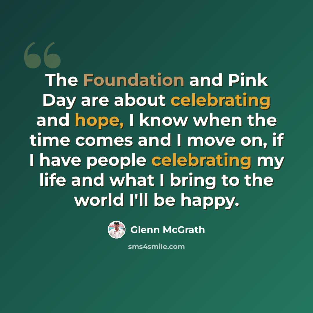 “The Foundation and Pink Day are about celebrating and hope, I know when the time comes and I move on, if I have people celebrating my life and what I bring to the world I'll be happy.” quote by Glenn McGrath
