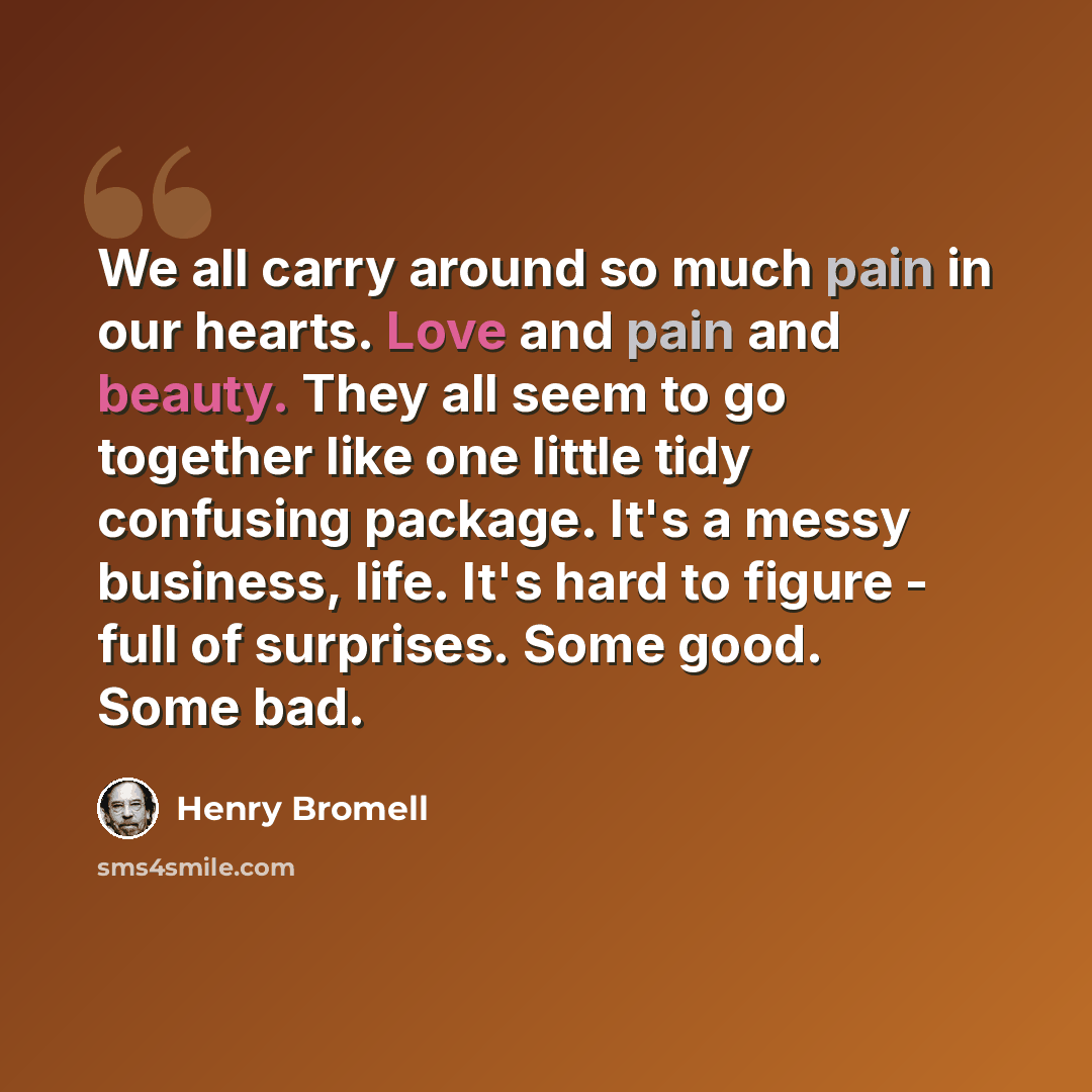 “We all carry around so much pain in our hearts. Love and pain and beauty. They all seem to go together like one little tidy confusing package. It's a messy business, life. It's hard to figure - full of surprises. Some good. Some bad.” quote by Henry Bromell