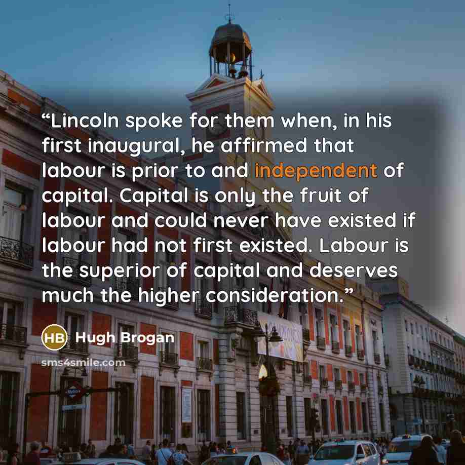 “Lincoln spoke for them when, in his first inaugural, he affirmed that labour is prior to and independent of capital. Capital is only the fruit of labour and could never have existed if labour had not first existed. Labour is the superior of capital and deserves much the higher consideration.” quote by Hugh Brogan